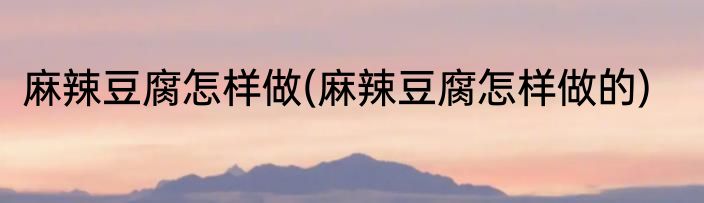 麻辣豆腐怎样做(麻辣豆腐怎样做的)