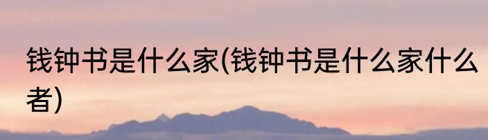 钱钟书是什么家(钱钟书是什么家什么者)