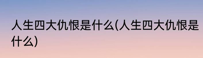 人生四大仇恨是什么(人生四大仇恨是什么)