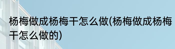 杨梅做成杨梅干怎么做(杨梅做成杨梅干怎么做的)