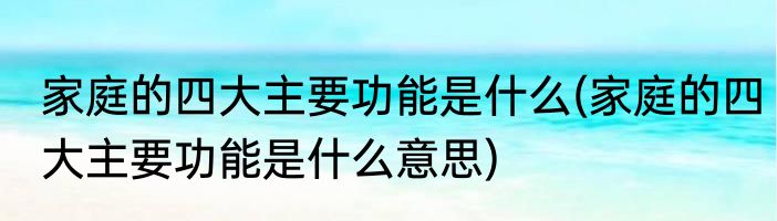 家庭的四大主要功能是什么(家庭的四大主要功能是什么意思)