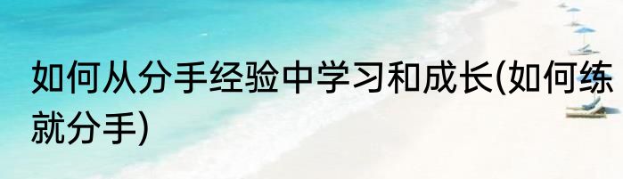如何从分手经验中学习和成长(如何练就分手)