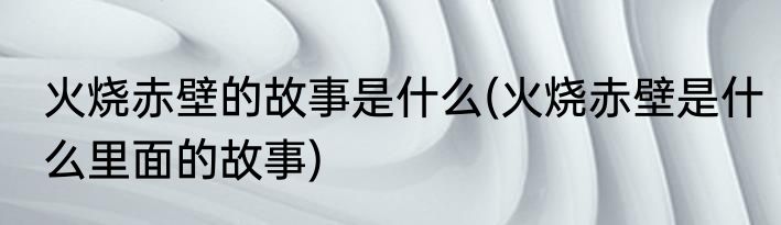火烧赤壁的故事是什么(火烧赤壁是什么里面的故事)