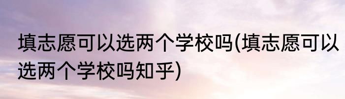 填志愿可以选两个学校吗(填志愿可以选两个学校吗知乎)