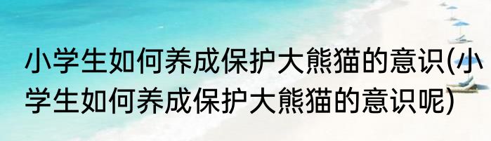 小学生如何养成保护大熊猫的意识(小学生如何养成保护大熊猫的意识呢)