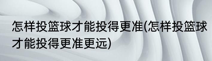 怎样投篮球才能投得更准(怎样投篮球才能投得更准更远)