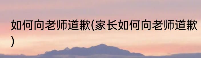 如何向老师道歉(家长如何向老师道歉)