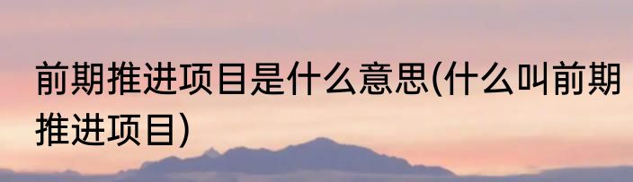 前期推进项目是什么意思(什么叫前期推进项目)