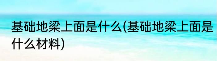 基础地梁上面是什么(基础地梁上面是什么材料)