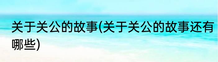 关于关公的故事(关于关公的故事还有哪些)