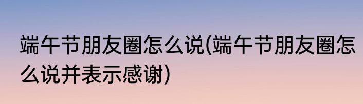 端午节朋友圈怎么说(端午节朋友圈怎么说并表示感谢)