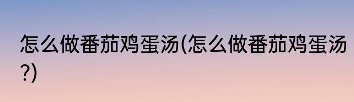 怎么做番茄鸡蛋汤(怎么做番茄鸡蛋汤?)