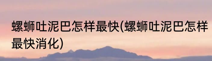 螺蛳吐泥巴怎样最快(螺蛳吐泥巴怎样最快消化)