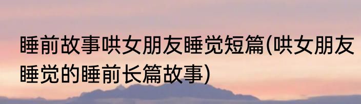 睡前故事哄女朋友睡觉短篇(哄女朋友睡觉的睡前长篇故事)