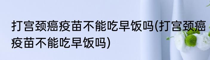 打宫颈癌疫苗不能吃早饭吗(打宫颈癌疫苗不能吃早饭吗)