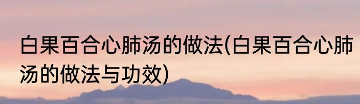 白果百合心肺汤的做法(白果百合心肺汤的做法与功效)