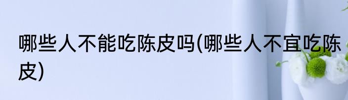 哪些人不能吃陈皮吗(哪些人不宜吃陈皮)
