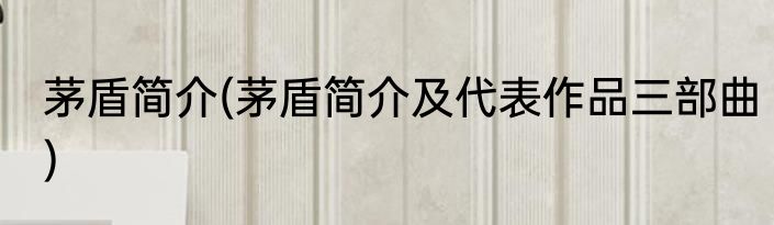 茅盾简介(茅盾简介及代表作品三部曲)
