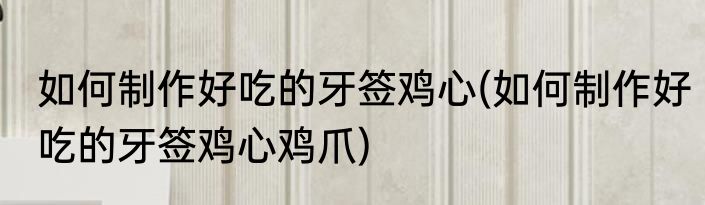 如何制作好吃的牙签鸡心(如何制作好吃的牙签鸡心鸡爪)
