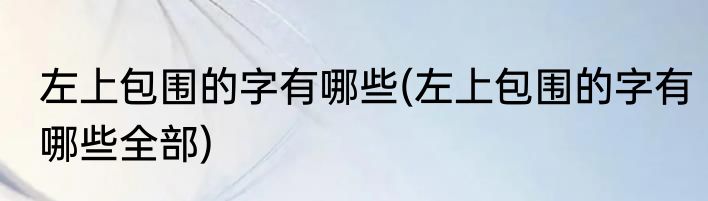 左上包围的字有哪些(左上包围的字有哪些全部)