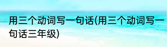 用三个动词写一句话(用三个动词写一句话三年级)