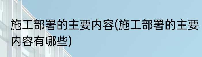 施工部署的主要内容(施工部署的主要内容有哪些)