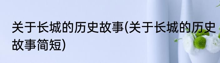 关于长城的历史故事(关于长城的历史故事简短)