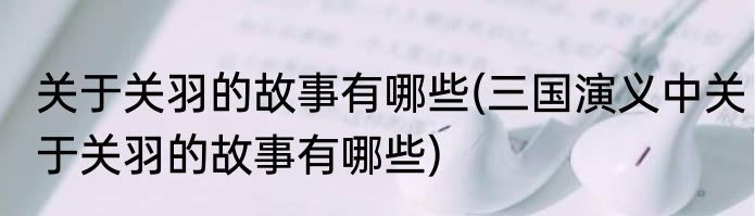 关于关羽的故事有哪些(三国演义中关于关羽的故事有哪些)