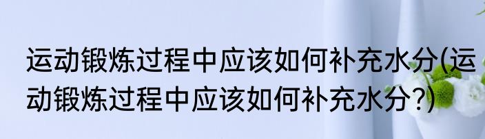 运动锻炼过程中应该如何补充水分(运动锻炼过程中应该如何补充水分?)