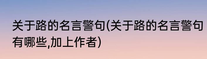 关于路的名言警句(关于路的名言警句有哪些,加上作者)