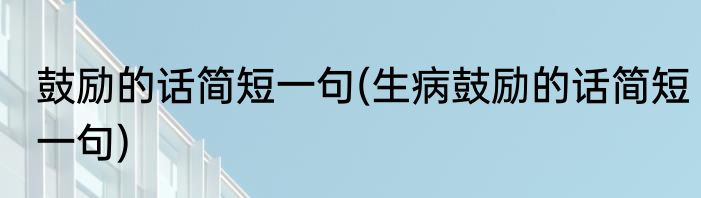 鼓励的话简短一句(生病鼓励的话简短一句)
