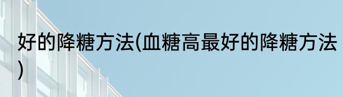 好的降糖方法(血糖高最好的降糖方法)