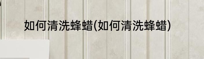 如何清洗蜂蜡(如何清洗蜂蜡)