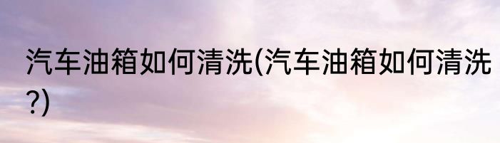 汽车油箱如何清洗(汽车油箱如何清洗?)