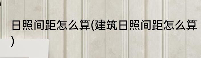 日照间距怎么算(建筑日照间距怎么算)