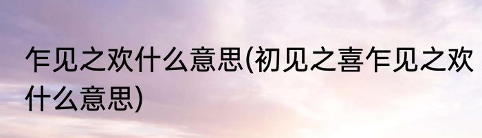 乍见之欢什么意思(初见之喜乍见之欢什么意思)