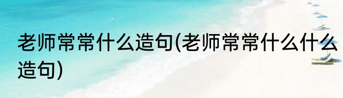 老师常常什么造句(老师常常什么什么造句)