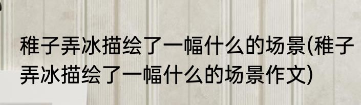 稚子弄冰描绘了一幅什么的场景(稚子弄冰描绘了一幅什么的场景作文)