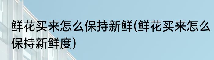 鲜花买来怎么保持新鲜(鲜花买来怎么保持新鲜度)