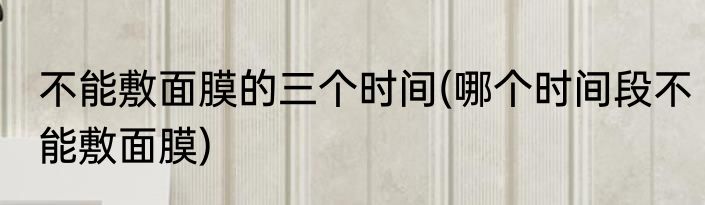 不能敷面膜的三个时间(哪个时间段不能敷面膜)