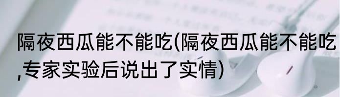 隔夜西瓜能不能吃(隔夜西瓜能不能吃,专家实验后说出了实情)