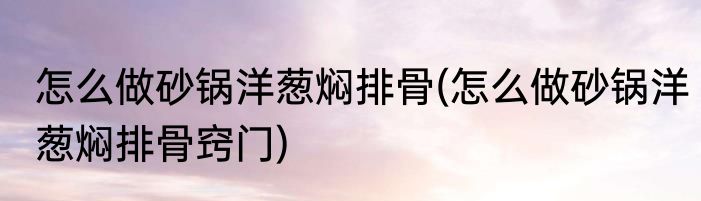 怎么做砂锅洋葱焖排骨(怎么做砂锅洋葱焖排骨窍门)