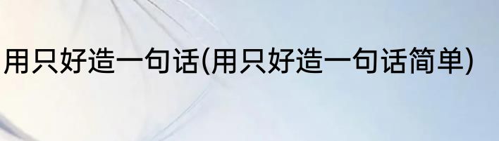 用只好造一句话(用只好造一句话简单)