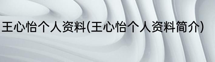 王心怡个人资料(王心怡个人资料简介)