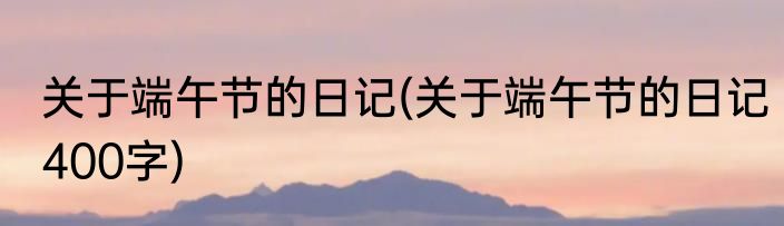 关于端午节的日记(关于端午节的日记400字)