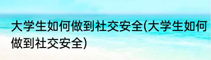 大学生如何做到社交安全(大学生如何做到社交安全)