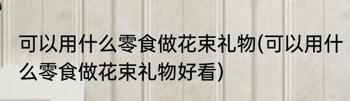 可以用什么零食做花束礼物(可以用什么零食做花束礼物好看)