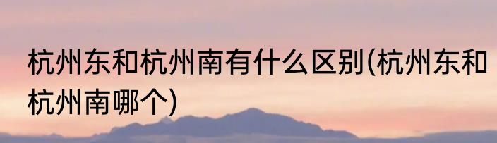 杭州东和杭州南有什么区别(杭州东和杭州南哪个)