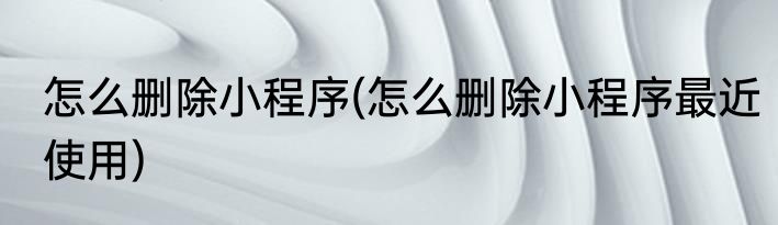 怎么删除小程序(怎么删除小程序最近使用)