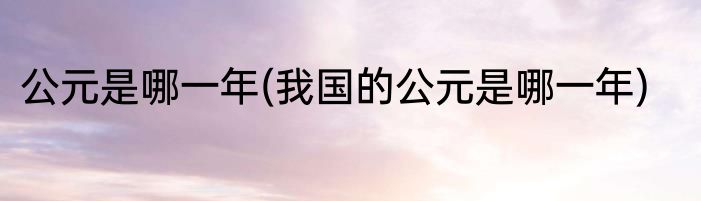 公元是哪一年(我国的公元是哪一年)